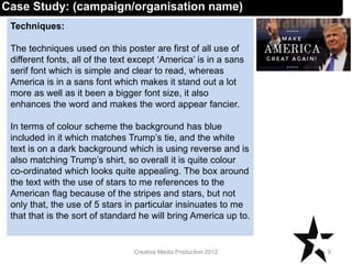 Techniques:
The techniques used on this poster are first of all use of
different fonts, all of the text except ‘America’ is in a sans
serif font which is simple and clear to read, whereas
America is in a sans font which makes it stand out a lot
more as well as it been a bigger font size, it also
enhances the word and makes the word appear fancier.
In terms of colour scheme the background has blue
included in it which matches Trump’s tie, and the white
text is on a dark background which is using reverse and is
also matching Trump’s shirt, so overall it is quite colour
co-ordinated which looks quite appealing. The box around
the text with the use of stars to me references to the
American flag because of the stripes and stars, but not
only that, the use of 5 stars in particular insinuates to me
that that is the sort of standard he will bring America up to.
9Creative Media Production 2012
Case Study: (campaign/organisation name)
 
