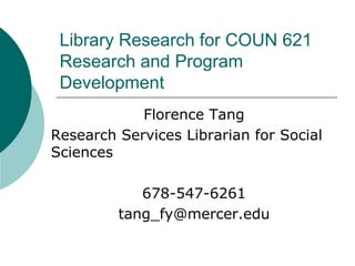 Library Research for COUN 621
Research and Program
Development
Florence Tang
Research Services Librarian for Social
Sciences
678-547-6261
tang_fy@mercer.edu
 