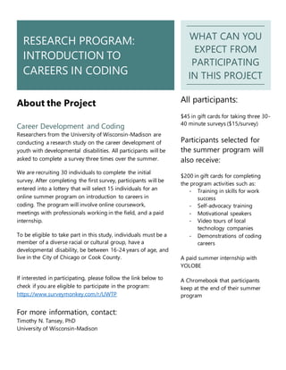 RESEARCH PROGRAM:
INTRODUCTION TO
CAREERS IN CODING
WHAT CAN YOU
EXPECT FROM
PARTICIPATING
IN THIS PROJECT
About the Project
Career Development and Coding
Researchers from the University of Wisconsin-Madison are
conducting a research study on the career development of
youth with developmental disabilities. All participants will be
asked to complete a survey three times over the summer.
We are recruiting 30 individuals to complete the initial
survey. After completing the first survey, participants will be
entered into a lottery that will select 15 individuals for an
online summer program on introduction to careers in
coding. The program will involve online coursework,
meetings with professionals working in the field, and a paid
internship.
To be eligible to take part in this study, individuals must be a
member of a diverse racial or cultural group, have a
developmental disability, be between 16-24 years of age, and
live in the City of Chicago or Cook County.
If interested in participating, please follow the link below to
check if you are eligible to participate in the program:
https://www.surveymonkey.com/r/UWTP
For more information, contact:
Timothy N. Tansey, PhD
University of Wisconsin-Madison
All participants:
$45 in gift cards for taking three 30-
40 minute surveys ($15/survey)
Participants selected for
the summer program will
also receive:
$200 in gift cards for completing
the program activities such as:
- Training in skills for work
success
- Self-advocacy training
- Motivational speakers
- Video tours of local
technology companies
- Demonstrations of coding
careers
A paid summer internship with
YOLOBE
A Chromebook that participants
keep at the end of their summer
program
 