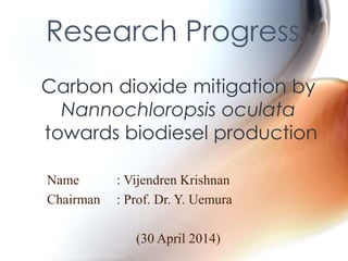 Research Progress 
Carbon dioxide mitigation by 
Nannochloropsis oculata 
towards biodiesel production 
Name : Vijendren Krishnan 
Chairman : Prof. Dr. Y. Uemura 
(30 April 2014) 
 