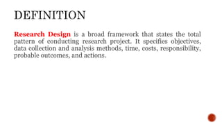 Research Design is a broad framework that states the total
pattern of conducting research project. It specifies objectives,
data collection and analysis methods, time, costs, responsibility,
probable outcomes, and actions.
 