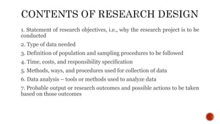 1. Statement of research objectives, i.e., why the research project is to be
conducted
2. Type of data needed
3. Definition of population and sampling procedures to be followed
4. Time, costs, and responsibility specification
5. Methods, ways, and procedures used for collection of data
6. Data analysis – tools or methods used to analyze data
7. Probable output or research outcomes and possible actions to be taken
based on those outcomes
 