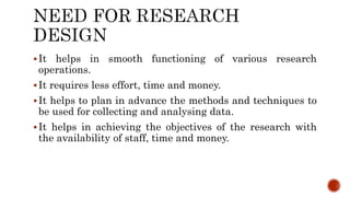 It helps in smooth functioning of various research
operations.
It requires less effort, time and money.
It helps to plan in advance the methods and techniques to
be used for collecting and analysing data.
It helps in achieving the objectives of the research with
the availability of staff, time and money.
 