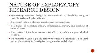  Exploratory research design is characterized by flexibility to gain
insights and develop hypotheses.
 It does not follow a planned questionnaire or sampling.
 It is based on literature survey, experimental survey, and analysis of
selected cases.
 Unstructured interviews are used to offer respondents a great deal of
freedom.
 No research project is purely and solely based on this design. It is used
as complementary to descriptive design and causal design.
 