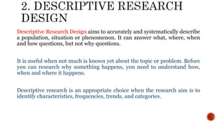 Descriptive Research Design aims to accurately and systematically describe
a population, situation or phenomenon. It can answer what, where, when
and how questions, but not why questions.
It is useful when not much is known yet about the topic or problem. Before
you can research why something happens, you need to understand how,
when and where it happens.
Descriptive research is an appropriate choice when the research aim is to
identify characteristics, frequencies, trends, and categories.
 