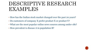 • How has the Indian stock market changed over the past 20 years?
• Do customers of company X prefer product X or product Y?
• What are the most popular online news sources among under-18s?
• How prevalent is disease A in population B?
 