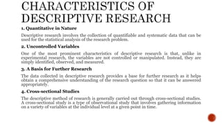 1. Quantitative in Nature
Descriptive research involves the collection of quantifiable and systematic data that can be
used for the statistical analysis of the research problem.
2. Uncontrolled Variables
One of the most prominent characteristics of descriptive research is that, unlike in
experimental research, the variables are not controlled or manipulated. Instead, they are
simply identified, observed, and measured.
3. A Basis for Further Research
The data collected in descriptive research provides a base for further research as it helps
obtain a comprehensive understanding of the research question so that it can be answered
appropriately.
4. Cross-sectional Studies
The descriptive method of research is generally carried out through cross-sectional studies.
A cross-sectional study is a type of observational study that involves gathering information
on a variety of variables at the individual level at a given point in time.
 