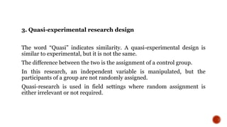 3. Quasi-experimental research design
The word “Quasi” indicates similarity. A quasi-experimental design is
similar to experimental, but it is not the same.
The difference between the two is the assignment of a control group.
In this research, an independent variable is manipulated, but the
participants of a group are not randomly assigned.
Quasi-research is used in field settings where random assignment is
either irrelevant or not required.
 