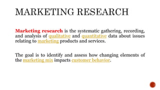 Marketing research is the systematic gathering, recording,
and analysis of qualitative and quantitative data about issues
relating to marketing products and services.
The goal is to identify and assess how changing elements of
the marketing mix impacts customer behavior.
 
