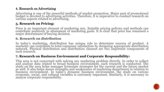 4. Research on Advertising
Advertising is one of the powerful methods of market promotion. Major part of promotional
budget is devoted to advertising activities. Therefore, it is imperative to conduct research on
various aspects related to advertising.
5. Research on Pricing:
Price is an important element of marketing mix. Suitable pricing policies and methods can
contribute positively in attainment of marketing goals. It is clear that price has remained a
major determinant of buying decision.
6. Research on distribution
In today’s marketing, distribution has unique role to determine success of product. A
marketer can contribute to total consumer satisfaction by designing appropriate distribution
network. Physical distribution and distribution channel are two important components of
such research.
7. Research on Business Environment and Corporate Responsibility:
This area is not concerned with solving any marketing problem directly. In order to collect
and analyze data related to broad business environment, such research is conducted. The
study on the area helps manager formulate strategies for the current and the future market
as well. It also helps assess strengths and weaknesses of marketing department in relation to
business environment. In today’s dynamic business environment, the study on various
economic, social, and cultural variables is extremely important. Similarly, it is necessary to
analyze corporate responsibility.
 