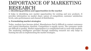 1. Identifying problem and opportunities in the market
It helps in identifying new market opportunities for existing and new products. It
provides information on market share, nature of competition, customer satisfaction
levels, sales performances and channel of distribution.
2. Formulating market strategies
Today, markets have become global. Manufactures find it difficult to contact customers
and control distribution channels. Competition is equally severe. The consumer needs
are difficult to predict. Market segmentation is a complicated task in such wide markets.
The marketing intelligence provided through marketing research not only helps in
framing but also in implementing the market strategies.
 