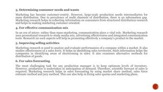 3. Determining consumer needs and wants
Marketing has become customer-centric. However, large-scale production needs intermediaries for
mass distribution. Due to prevalence of multi channels of distribution, there is an information gap.
Marketing research helps in collecting information on consumers from structured distribution research
and helps in making marketing customer oriented.
4. For effective communication mix
In an era of micro- rather than mass-marketing, communication plays a vital role. Marketing research
uses promotional research to study media mix, advertising effectiveness and integrated communication
tools. Research on such aspects will help in promoting effectively a company’s product in the market.
5. Improving selling activities
Marketing research is used to analyse and evaluate performances of a company within a market. It also
studies effectiveness of a sales force. It helps in identifying sales territories. Such information helps the
companies in identifying areas of shortcoming in sales. It also examines alternative methods for
distribution of goods.
6. For sales forecasting
The most challenging task for any production manager is to keep optimum levels of inventory.
However, production is undertaken in anticipation of demand. Therefore, scientific forecast of sales is
required. Marketing research helps in sales forecasting by using market share method, sales force
estimate method and jury method. This can also help in fixing sales quotas and marketing plans.
 