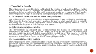 7. To revitalize brands:
Marketing research is used to study and find out the existing brand position. It finds out the
recall value of brands. It explores the possibilities of brand extension or prospects of
changing existing brand names. The main purpose of marketing is to create brand loyalty.
Marketing research helps in developing techniques to popularize and retain brand loyalty.
8. To facilitate smooth introduction of new products:
Marketing research helps in testing the new products in one or two markets on a small scale.
This helps in finding out consumer response to new product and develop a suitable
marketing mix. It reveals the problems of the customers regarding new products. Thus, it
controls the risk involved in introducing a new product.
9. Determine export potentials:
The development in transport and communication has helped in globalization and
digitalization of world trade. This has helped in boosting the growth of international
markets. Marketing research helps in conducting market survey for export. It. collects
information on marketing environment prevailing in a country. By collecting data on
consumers from different countries, it indicates export potentials.
10. Managerial decision making
Marketing research plays a vital role in the decision-making processes by supplying relevant,
up-to-date and accurate data to the decision-makers. Managers need up-to-date information
to access customer needs and wants, market situation, technological change and extent of
competition.
 