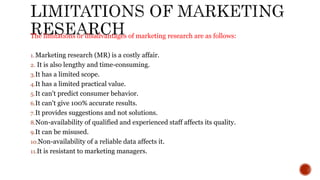 The limitations or disadvantages of marketing research are as follows:
1.Marketing research (MR) is a costly affair.
2. It is also lengthy and time-consuming.
3.It has a limited scope.
4.It has a limited practical value.
5.It can't predict consumer behavior.
6.It can't give 100% accurate results.
7.It provides suggestions and not solutions.
8.Non-availability of qualified and experienced staff affects its quality.
9.It can be misused.
10.Non-availability of a reliable data affects it.
11.It is resistant to marketing managers.
 