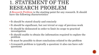 A Research Problem is the starting point for any research. It should
have the following characteristics:
 It should be stated clearly and concisely
 It should be significant, but not trivial or copy of previous work
 It should be delineated in order to limit its scope to practical
investigation
 It should enable to obtain the information required to explore the
problem
 It must be possible to draw conclusions related to the problem
 A research problem is typically a question; it also can have sub-
questions
 