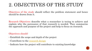 Objectives of the study should reflect the problem statement and hence
should be drawn from it.
Research Objectives describe what a researcher is trying to achieve and
explain why the pursuance of that research is needed. They summarize
the approach and purpose of the project and help to focus on research.
Objectives should:
• Establish the scope and depth of the project
• Contribute to the research design
• Indicate how the project will contribute to existing knowledge
 