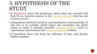  A Hypothesis states the predictions about what the research will
find. It is a tentative answer to the research question that has not
yet been tested.
 A hypothesis should be based on existing theories and knowledge. It
also has to be testable, which means the researcher can either
accept or reject it through scientific research methods (such as
experiments, observations and statistical analysis of data).
 A hypothesis forms the basis for collection of data and thereby
further analysis.
 