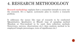 Research methodology explains how a researcher intends to carry out
the research. It's a logical, systematic plan to resolve a research
problem.
It addresses the issues like type of research to be conducted
(Quantitative, Qualitative or Mixed), type of sampling method
(Random or Non-random) to be used, data collection methods
(Interviews, surveys, observations etc.), data analysis method to be
employed (simple percentages, tests of significance etc.)
 