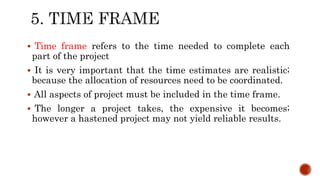 Time frame refers to the time needed to complete each
part of the project
 It is very important that the time estimates are realistic;
because the allocation of resources need to be coordinated.
 All aspects of project must be included in the time frame.
 The longer a project takes, the expensive it becomes;
however a hastened project may not yield reliable results.
 