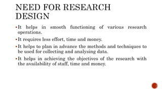 It helps in smooth functioning of various research
operations.
It requires less effort, time and money.
It helps to plan in advance the methods and techniques to
be used for collecting and analysing data.
It helps in achieving the objectives of the research with
the availability of staff, time and money.
 