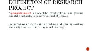 A research project is a scientific investigation, usually using
scientific methods, to achieve defined objectives.
Some research projects aim at testing and refining existing
knowledge, others at creating new knowledge
 