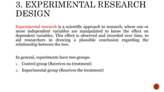 Experimental research is a scientific approach to research, where one or
more independent variables are manipulated to know the effect on
dependent variables. This effect is observed and recorded over time, to
aid researchers in drawing a plausible conclusion regarding the
relationship between the two.
In general, experiments have two groups:
1. Control group (Receives no treatment)
2. Experimental group (Receives the treatment)
 