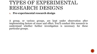 1. Pre-experimental research design
A group, or various groups, are kept under observation after
implementing factors of cause and effect. You’ll conduct this research to
understand whether further investigation is necessary for these
particular groups.
 