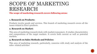 The scope of marketing research covers following areas:
1. Research on Products:
Products involve goods and services. This branch of marketing research covers all the
issues related to firm’s products.
2. Research on Market:
This area of marketing research deals with market/consumers. It studies characteristics
and compositions of the target markets. It covers both current as well as potential
markets.
3. Research on Sales Methods and Policies:
This area of marketing research, particularly, concerns with study and analysis of the
sales- related activities
 