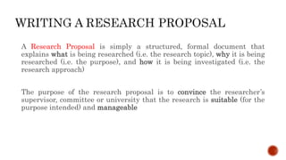 A Research Proposal is simply a structured, formal document that
explains what is being researched (i.e. the research topic), why it is being
researched (i.e. the purpose), and how it is being investigated (i.e. the
research approach)
The purpose of the research proposal is to convince the researcher’s
supervisor, committee or university that the research is suitable (for the
purpose intended) and manageable
 