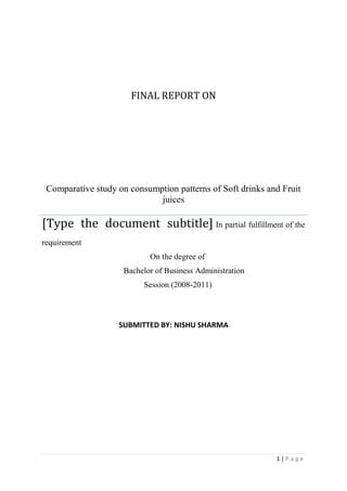 final report onComparative study on consumption patterns of Soft drinks and Fruit juices[Type the document subtitle] In partial fulfillment of the requirement                                                      On the degree of                                         Bachelor of Business Administration                                                  Session (2008-2011) SUBMITTED BY: NISHU SHARMA<br />       <br />              Chapter-1<br />            Introduction<br />EXECUTIVE SUMMARY <br />Soft Drinks were common preference among all the individuals before juices were being introduced, with the changing lifestyle and income levels, people are shifting their consumption patterns and have therefore become more health conscious thus leading to increase in demand of juices. <br />Market Research is based on some underlying parameters like: <br />• Changing consumption pattern <br />• Health factor <br />• Status consciousness <br />• Varying lifestyle <br />The basic subject matter of the research, comparative analysis of Soft Drinks and <br />Juices are focused to study the mind/taste of different age group of people. The study starts with determining the major players in the soft drinks and the juices market, their overall consumption pattern among the people and ends up with the conclusion as per the state of mind of the average rational human being. <br />OVERVIEW OF THE INDUSTRY <br />The beverage market is worth $55 billion worldwide. The tides are turning for many beverage categories. While the carbonated soft drink and beer categories are merely treading water with flat sales, the energy drink category is surging ahead like never before. Bottled water, ready-to-drink coffee, ready-to-drink tea and sports drinks follow close behind with substantial sales increase- drinks without added sugar, no beer, along with developments in juice drinks and dairy-based drinks, are helping to turn around sales in these categories. What follows is a category-by-category look at the state of the beverage industry, including the top brands, new products, innovations and future trendsetters. In order to be successful in the marketplace, one has to think in terms of health innovation, flavour innovation, ingredient innovation and specific age groups. These are the factors that will shape the future of the beverage industry. <br />“Today’s consumers are concerned with overall health and wellness. As a result, there is significant impact on food and beverage purchases. Many studies have shown that consumers are as concerned with good health as they are about maintaining a high quality of life.” <br />Do you know what type of new beverage consumers are most likely to try? Do you know where they are most likely to pick those products up? Do you know why? Beverage Industry wanted to know the answers to these questions and to delve deeper into the ever-increasing number of new product launches in the beverage market. “The soft drink industry is training people to seek out new products, even the big guys are coming out with limited-edition flavours, and consumers are beginning to see that there is more flavour activity going on in the category. Whether that really nets anybody any sales gains is another thing, but it is teaching consumers to seek out and try new products. It’s also trying to create some excitement there.” In spite of several challenges and restrictions faced by this industry, it is a ‘roll’ like never before. Customer preferences may have shifted, but they are still always on the lookout for a can of ‘coke’ or a new ‘flavoured’ drink to quench their thirst. <br />INDIAN BEVERAGE MARKET <br />The size of the Indian food processing industry is around $ 65.6 billion, including $20.6 billion of value added products. Of this, the health beverage industry is valued at $230 million; bread and biscuits at $1.7 billion; chocolates at $73 million and icecreams at $188 million. The size of the semi-processed/ready-to-eat food segment is over $1.1 billion. Large biscuits & confectionery units, Soya processing units and starch/glucose/sorbitol producing units have also come up, catering to domestic and international markets. The three largest consumed categories of packaged foods are packed tea, biscuits and soft drinks. The Indian beverage industry faces over supply in segments like coffee and tea. However, more than half of this is available in unpacked or loose form. Indian hot beverage market is a tea dominant market. Consumers in different parts of the country have heterogeneous tastes. Dust tea is popular in southern India, while loose tea in preferred in western India. The urban-rural split of the tea market was 51:49 in 2000. Coffee is consumed largely in the southern states. The size of the total packaged coffee market is 19,600 tones or $87 million. The total soft drink (carbonated beverages and juices) market is estimated at 284 million crates a year or $1 billion. The market is highly seasonal in nature with consumption varying from 25 million crates per month during peak season to 15 million during off-season. The market is predominantly urban with 25 per cent contribution from rural areas. Coca cola and Pepsi dominate the Indian soft drinks market. Mineral water market in India is a 65 million crates ($50 million) industry. On an average, the monthly consumption is estimated at 4.9 million crates, which increases to 5.2 million during peak season. <br />RECENT ISSUES <br />1. Xtazy, another energy drink for the Indian market The Indian market for energy drinks was estimated recently to have a size of Rs 500 crore, about 90 million Euros. The market which is so far dominated by Red Bull, is attracting various new players which want to get a share in a growing business. One of the aspirants is Xtazy, an energy drink from the US. “Xtazy is the forth largest energy drink inthe US”, says Rohan Malhotra, Managing Director of R. M. Indian Liquor Pvt. Ltd., the exclusive importer for Xtazy. Malhotra has launched Xtazy already in Eastern India, and was looking now for a distributor in the Delhi area, when FII spoke to him during IFE fair in Delhi recently. In order to take on Red Bull and get a share of 20% from their business, Malhotra wants to offer better conditions to distributors. “We provide a margin of 6-8% to a distributor, who thus can earn about Rs 6 a can”, Malhotra says. “This is more than what Red Bull offers which is only about 2 – 3 Rs per can.” Xtazy is available in cans of 350 ml, thus more than the usual 250 ml of other energy drinks, and will be priced with a MRP of Rs 85. Four variants are offered, Cranberry Blast, Sugar Free Passion Fruit- Pineapple, Orange Blast and Lime Blast. Malhotra has planned several marketing measures to promote Xtazy, like PoS actions, coupons and direct marketing in a first round, and night parties in a second round. In marketing communication, he is highlighting not only the variants, but also health effects as the USPs of Xtazy, which are derived from ancient herbs used in the drink like gingko and guarana. The extract of gingko biloba leaf has been shown to dilate blood vessels and has the ability to increase peripheral blood circulation, especially to the brain, the company writes in a leaflet. Guarana from Brasil would serve to promote weight loss by increasing the metabolic rate and reducing the appetite. Besides the US, Malhotra says, Xtazy would be marketed also in Israel, Ukraine and in Turkey and would soon be launched in China.China rejects Coke bid to take-over major juice maker China has rejected Coca-Cola's $2.5 billion bid to buy a major Chinese juice maker. The purchase of Huiyuan Juice Group Ltd would have been the biggest foreign acquisition of a Chinese company to date. The proposed purchase was rejected on anti-monopoly grounds, the Chinese commerce ministry announced on its website. Coca-Cola's bid in September prompted an outcry by nationalists who urged the government to bar foreigners from acquiring one of China's most successful homegrown brands. Rival juice producers warned that the acquisition would give Coca-Cola too dominant a position in China's beverage market. A Coca-Cola spokesman in Hong Kong learned of the rejection of the sale had no immediate comment. Huiyuan's founders and major shareholders already had endorsed the sale. If Coke were to take over Huiyuan, it will dominate the soft drinks market in China, which not only hurts consumers, but also other sector participants. Huiyuan controls more than a tenth of the Chinese fruit and vegetable juice market that grew 15% last year to $2 billion. Coca-Cola has a 9.7% share and dominates in diluted juices. <br />PepsiCo launches 'Nimbooz,' packaged lemon juice with no fizz and Artificial flavours PepsiCo India has launched its packaged nimbu paani, Nimbooz, under its 7Up brand. The home-made nimbu paani or lime juice has been specially created to suit Indian tastesThe lemon juice, no fizz and artificial flavours, is available in trendy, convenient packs. The drink offers great value to consumers in three packaging formats of 200 ml returnable glass bottles (RGB), 350 ml PET and 200 ml Tetra attractively priced at Rs 10, Rs. 15 and Rs 10, respectively. According to Ms Punita Lal, Executive Director- Marketing, PepsiCo India, Nimbooz, is specially developed to suit Indian tastes and preferences. quot;
Nimbooz is an affordable offering for consumers on the go because of its ready-to-drink format that is both convenient and hygienic. The proposition of the Indian refresher perfectly captures the mass appeal of this product and will certainly drive consumer connect, stated Ms Alpana Titus, Executive VP-Flavours, PepsiCo India. <br />PepsiCo has drawn up an intensive consumer activation campaign to market Nimbooz. The 360 degree marketing communication plan will revolve around building awareness through multi-city launches and road shows, comprehensive 3D activation, leveraging Out-of-Home (OOH) media, radio, press and outdoors. Aggressive trial generation and sampling initiatives will also be taken forward across major cities of the country. A special 'Nimbooz Highway Gadi' has been created that will visit the four major highways connecting Delhi to Jaipur, Dehradun, Agra to drive trails and consumer education.  Coke launches fruit- flavoured Fanta Apple nationally After successfully introducing it in southern markets last year, Coca-Cola India has launched its fruit-flavoured soft drink 'Fanta Apple' nationally. The product is available in 200 ml and 300 ml returnable glass bottles and also in 500 ml PET pack priced at Rs 8, Rs 10 and Rs 22 respectively. During the Fanta Apple launch in October 2008, Venkatesh Kini, marketing vice- president, Coca-Cola India, said that the company had planned to reach about 3.5 lakh customers with sample apple flavoured drink to extend its market leadership in the fruit flavoured segment in Andhra Pradesh and Tamil Nadu. quot;
As per consumer research, we have found that after orange, apple is the most preferred fruit in the country and Fanta Apple has been developed specially for the Indian palate,quot;
 Kini said on Monday. According to experts, the nationwide launch of Fanta Apple is a part of the company's $250 million business plan for the country. Fanta Apple is the second flavour after Fanta Orange under quot;
Fantaquot;
 brand of the company. quot;
We have had an excellent response down south with a reused value to the drink and with the national launch of Fanta Apple, we are stepping stones to extend Coca Cola India's market leadership in the fruit-flavoured sparkling drink segment,quot;
 Kini added. The company has also announced Bollywood actress Genelia D'Souza as the new brand ambassador of the Fanta brand. According to reports, the current expected Indian soft drink market is about Rs 6,000 crore, in which the company shares about 50% market with its various brands like Coke, 7 Up, Fanta, Sprite and Thums Up. <br />STUDY OF GROWTH OF SOFT DRINK MARKET <br />SOFT DRINKS <br />Carbonated drinks are dominated by artificial flavors based on cola, orange and lime with Pepsi and coca-cola dominating the market. The entire part of the drink is based on its artificial flavors and sweetening agents as no natural juice is used. <br />MARKET <br />• Cola products account for nearly 61-62% of the total soft drinks market. <br />• Two global majors’ Pepsi and coke dominate the soft drink market. <br />• The market is worth around Rs.5000 crores with growth rate of around 10-15%. <br />• The annual per capita consumption in India is only about 6 bottles vis- a- Vis 340 <br />bottles in the U.S. <br />• The production as soft drinks has increased from 5670 million bottles in 1998-99 <br />to 6230 million bottles in 1999-2000 industry source. <br />• Growth market this year is expected to be 10-15% in value terms and 20-22% in <br />volume terms. <br />MAJOR PLAYERS IN THE SOFT DRINKS SEGMENT <br />COCA COLA:<br />1) thanda matlab coca cola!!! <br />Coca cola has truly remarkable heritage. From a humble beginning in 1886 it has now become the flagship brand of largest manufacturer, distributor of non alcoholic beverages in the world. In India, coca cola was the leading soft drink till 1977 when govt. policies necessitated its departure. Coca cola has made its return to the country in 1993.and made significant investment to ensure that the beverage is available to more and more people in remote as well as inaccessible parts of the world. Coca cola returned to India in 1993 and over the past ten years has captured the imagination of the nation, building strong association with cricket, the thriving cinema industry, music etc. coca cola has been very strongly associated with cricket, sponsoring the world cup in 1996. <br />In 2002, coca cola launched the campaign,”Thanda Matlab coca cola”. in 2003,coke <br />was available for just rs,5 crores in the country<br />2)FANTA: GHOONTH BHAR SHARARAT KAR LEY!!!  <br />Fanta entered the Indian market in year 1996 under the coca cola brand .over the years, Fanta has occupied a strong market place and is identified as “the fun catalyst”. Fanta stands for its vibrant color, tempting taste and tingling bubbles that not just uplifts feelings but also helps free spirit thus encouraging one to indulge in the moment. <br />3)LIMCA: LIME AND LEMONI!!! <br />Drink that can cast a tangy refreshing spell on anyone, anywhere. Born in 1971, Limca <br />has been the original thirst choice, of millions of consumers for over three decades. <br />The brand has been displaying healthy volume growing year on year and limca <br />continues to be leading flavoring soft drinks in the country. <br />Dive into the zingy refreshment of limca and walk away a new person<br />4)SPRITE: SPRITE BHUJAYE PYAAS BAKI SAB BAKWAAS!!! <br />World wide sprite ranked as no.4 soft drink and is sold in more than 190 countries In India, sprite was launched in year 1999 and today it has grown to be one of the fastest growing soft drinks, leading clear lime category. Today sprite is perceived as a youth icon. With strong appeal to youth sprite has stood for a straight forward and honest attitude. Its clear crisp hingtaste encourages today’s youth to trust their instincts, influence them to be true who they are and to obey their thirst. <br />5) THUMS UP: TASTE THE THUNDER!!! <br />Strong cola taste, exciting personality. <br />Thums up is a leading carbonated soft drink and most trusted brand in India. Originally <br />Introduced in 1977, thums up was acquired by the coca cola company in 1993. <br />Thums up, is, known for strong, fizzy taste and its confident, mature and uniquely <br />Masculine attitude. This brand clearly seeks to separate the man from the boys<br />6) MAAZA: YAARI DOSTI TAAZA MAAZA!!! <br />Maaza was launched in 1976. In 1993, maaza was acquired by coca cola India. Maaza currently dominates the fruit drink category. Over the years, maaza has become synonymous with mango. <br />“Taaza Mango, Maaza mango, Botal mei aam, maaza hai naam”.consumers regard <br />maaza as wholesome, natural, fun loving drink real experience of fruit. The campaign builds on the existing equity of the brand and delivers a relevant emotional benefit to the moms rightly captured in tagline, “yaari dosti, and taaza maaza”. <br />7)PEPSI: YEH DIL MAANGE MORE!!! <br />Pepsi cola is a carbonated beverage that is produced and manufactured by Pepsi co. It is sold in stores, restaurants and from vending machines. The drink was first made in the 1890’s in North Carolina. <br />The brand was trademarked on June 16, 1903.There have been many Pepsi variants <br />produced over the years. <br />• Diet Pepsi <br />• Crystal Pepsi <br />• Pepsi twist <br />• Pepsi max <br />• Pepsi samba <br />• Pepsi blue <br />• Pepsi gold <br />• Pepsi holiday spice <br />• Pepsi jazz <br />• Pepsi x(available in Finland & brazil) <br />• Pepsi next(available in Japan & south Korea<br />STUDY OF GROWTH OF FRUIT DRINK MARKET <br />FRUIT JUICES <br />Branded fruit juice market in India holds an immense potential. Usually confused and considered synonymous with non-aerated drinks, fruit pulps, juices and squash are high sugar beverages, which are centrifuged and filtered to give a semi- clear appearance. In the past, this sector enjoyed an excise exemption, keeping cost at minimal. However the withdrawal of exemption has inflated costs and can affect growth, with dramatic change possible on reintroduction of excise exemption. <br />MARKET <br />• The organized fruit beverage market is estimated at Rs.500 crores market. <br />(Nectars, drinks and juices combined). <br />• The market has grown at a 20% to 25% rate. <br />• Of this, more expensive juices segment has grown at rate of 40%this year. It accounted for only 15% of the fruit beverage 3 years back. <br />• In –home consumption of juices has gone up from 30%, three years back to <br />80%today. <br />• Mango based drinks account for two thirds of fruit drinks industry<br />MAJOR PLAYERS IN THE FRUIT DRINK SEGMENT <br />1)DABUR REAL <br />Dabur’s flagship brand real fruit juice is a market leader in packaged fruit juice category. Real was launched in 1996 and the brand has carved a niche for itself by claiming to be the only fruit juice in packaged form .i.e.100%preservative free. <br />Real, with market share of 57% comes in nine flavors: <br />• Orange <br />• Mango <br />• Pineapple <br />• Mix fruit <br />• Grape <br />• Guava <br />• Litchi <br />• Tomato <br />• Cranberry <br />Real Active is 100%fruit juice with no added sugar and is available in following variants: <br />• Orange <br />• Apple <br />• Orange- carrot <br />2)GODREJ- JUMPIN & “xs” <br />The food division of godrej industry produces and market fruit drinks, fruit nectar and <br />sofit soymilk. Godrej’s brand JUMPIN comes in the following flavor: <br />• Mango <br />• Pineapple <br />• Apple <br />• Litchi <br />• Orange  <br />3)PEPSI’S TROPICANA <br />Tropicana brand fruit juice enjoys a market share of 25% and has registered a double digit growth and has outpaced the growth of fruit juice market in India. It is available in following flavors: <br />• Orange <br />• Apple <br />• Grape <br />• Cranberry <br />4)LEH BERRY <br />It is a product from Ladakh Foods. Its first fruit juice in Delhi and it's selling it in the more affluent parts of town. It enjoys a market share of 4% and is available in a variety of flavors: <br />• Pineapple <br />• Apple <br />• Mixed fruit <br />• Orange <br />• Blackcurrant <br />• Mango <br />• Guava <br />5)PARLE’S FROOTI and APPY <br />Frooti was launched back in 1985 and enjoys market dominance with 85% of market share. Parle’s Agro’s APPY, in 1996 had a market share of 5% in the fruit drink segment; in 2003 its new variant APPY FIZZ was launched<br />PURPOSE OF THE STUDY <br />The main aim of this research study is to analyze the preference of people (of different <br />age groups) on consumption patterns of Soft Drinks and Fruit Juices. <br />OBJECTIVE OF THE STUDY <br />• To study the preferences of the people for soft drinks and fruit juices. <br />• To find out the factor(s) that influences the consumer’s consumption of soft drinks <br />and fruit juices.<br /> SCOPE OF THE STUDY <br />• This study is confined to the Ludhiana city covering areas of <br />  Jeevan preet nagar,Rajguru nagar and srabha nagar. <br />• Seasonal drinks are not considered in the study. <br />• We are considering only canned juices. <br />• We are not considering water & alcoholic drinks<br />Review of literature<br />1) A literature review is a body of text that aims to review the critical points of current knowledge . Literature review are secondary sources and as such , do not report any new experimental work.<br />2) Kretter,Kadekova et al (2010) “ country of the origin of food and consumer preference in segment of university students” consumers prefer the attributes like freshness, flavour and also the price. Consumer prefers fruit juices because of their flavour and freshness.<br />3) Charles (2009) “ market news service: fruit juices report” in his studies discussed that the fruit juice market is presently relatively quiet, provided one ignores the continued collapse in the price of FCOJ.<br />4) Bharadwaj (2008) “ consumer behaviour in health drink” discussed that consumer behaviour is divided into three sub categories,consumption behaviour,purchase behaviour and attitude perception. The consumer behaviour differ with age and the life style. For kids health drink is a supplement with added calciums,minerals and vitamins.<br />5) Gupta & gupta (2008) “ fruit drinks: how healthy and safe” discussed that fruit drinks are popularly used in most urban households todaymarkets are flooded with a large variety of juices eg; mango,apple.guava,litchi.the main reason for increased consumption is changing lifestyles & rising level of health consciousness among consumers and parents. They believe that these drinks provide superior nutrition because of their status & high beverage cost.<br />6) Gupta parul (2003),studied the coke & pepsi’s rural drive to push sales.soft drink giants coca-cola & pepsi have signed on thousands of new retailers in a drive into rural india that has pushed up sales steeply. Coca-cola has made its beverages available in 40,000 additional villages in the last 3 years.<br />7) Jyoti k arun (2002),studies the coca-cola india’s marketing plan for the summer peak sales season is vested with a rural thrust & rides on the back of its newly launched 200-ml bottle, priced between Rs. 5 to Rs 6 across the country. While the soft drinks sales showed flat growth last year, sales in the that year are up by 80% for the company.<br />                                     CHAPTER -2                     <br />             RESEARCH <br />         METHODOLOGY <br />RESEARCH METHODOLOGY<br />Every project work is based on certain methodology, which is a way to systematically solve the problem or attain its objectives. It is a very important guideline and lead to completion of any project work through observation, data collection and data analysis. <br />According to Clifford Woody: <br />“Research Methodology comprises of defining & redefining problems, collecting, organizing &evaluating data, making deductions &researching to conclusions.”.<br />RESEARCH DESIGN<br />A research design is a framework or blueprint for conducting the marketing research project. It specifies the details of the procedures necessary for obtaining the information needed to structure and/or solve marketing research problem. <br />On the basis of fundamental objectives of the research we can classify research design into <br />1)EXPLORATORY 2)CONCLUSIVE RESEARCH<br />Exploratory research is one type of research design, which has its primary objective the provision of insights into, and comprehension of, the problem situation confronting the researcher. <br />Conclusive research is designed to assist the decision maker in determining <br />evaluating and selecting the best course of action to take in a given situation. <br />Conclusive research can be further divided into two types:- <br />• Descriptive <br />• Experimental <br />The research design used in this project is a DESCRIPTIVE DESIGN. <br />Descriptive study as the name implies is designed to describe something-for example the characteristics of users of a given product, the degree to which the product use the varies with income, age, etc. <br />                                                    <br />SAMPLING PLAN<br />1) SAMPLING TECHNIQUE USED: <br />This research has used convenience sampling technique. <br />,[object Object],2) SELECTION OF SAMPLE SIZE: 100<br />For the study, a sample size of 100 has been taken into consideration. <br />3) POPULATION: Concumers of soft drink and fruit juices<br />4) SAMLING FRAME: Ludhiana<br />                                         <br />DATA COLLECTION<br />As it is already to be known that there are two types of Data Collection methods which are as following:-Primary Research & Secondary Research.<br />Primary Research<br />Primary research (also called field research) involves the collection of data that does not already exist. This can be through numerous forms, including Questionnaires and telephone interviews amongst others.<br />Secondary Research<br />Secondary research ( also called desk research) involves the summary, collation and/or synthesis of existing research rather than primary research, where data is collected from, for example, research subjects or experiments. <br />,[object Object]