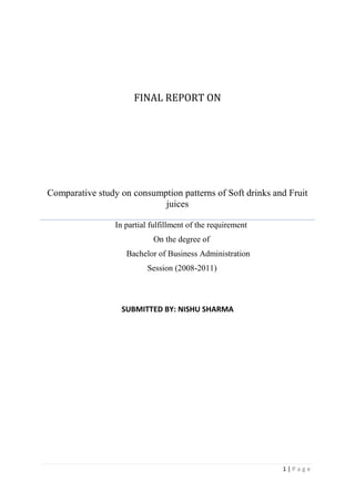 final report onComparative study on consumption patterns of Soft drinks and Fruit juices                         In partial fulfillment of the requirement                                                      On the degree of                                         Bachelor of Business Administration                                                  Session (2008-2011) SUBMITTED BY: NISHU SHARMA<br />       <br />              Chapter-1<br />            Introduction<br />EXECUTIVE SUMMARY <br />Soft Drinks were common preference among all the individuals before juices were being introduced, with the changing lifestyle and income levels, people are shifting their consumption patterns and have therefore become more health conscious thus leading to increase in demand of juices. <br />Market Research is based on some underlying parameters like: <br />• Changing consumption pattern <br />• Health factor <br />• Status consciousness <br />• Varying lifestyle <br />The basic subject matter of the research, comparative analysis of Soft Drinks and <br />Juices are focused to study the mind/taste of different age group of people. The study starts with determining the major players in the soft drinks and the juices market, their overall consumption pattern among the people and ends up with the conclusion as per the state of mind of the average rational human being. <br />OVERVIEW OF THE INDUSTRY <br />The beverage market is worth $55 billion worldwide. The tides are turning for many beverage categories. While the carbonated soft drink and beer categories are merely treading water with flat sales, the energy drink category is surging ahead like never before. Bottled water, ready-to-drink coffee, ready-to-drink tea and sports drinks follow close behind with substantial sales increase- drinks without added sugar, no beer, along with developments in juice drinks and dairy-based drinks, are helping to turn around sales in these categories. What follows is a category-by-category look at the state of the beverage industry, including the top brands, new products, innovations and future trendsetters. In order to be successful in the marketplace, one has to think in terms of health innovation, flavour innovation, ingredient innovation and specific age groups. These are the factors that will shape the future of the beverage industry. <br />“Today’s consumers are concerned with overall health and wellness. As a result, there is significant impact on food and beverage purchases. Many studies have shown that consumers are as concerned with good health as they are about maintaining a high quality of life.” <br />Do you know what type of new beverage consumers are most likely to try? Do you know where they are most likely to pick those products up? Do you know why? Beverage Industry wanted to know the answers to these questions and to delve deeper into the ever-increasing number of new product launches in the beverage market. “The soft drink industry is training people to seek out new products, even the big guys are coming out with limited-edition flavours, and consumers are beginning to see that there is more flavour activity going on in the category. Whether that really nets anybody any sales gains is another thing, but it is teaching consumers to seek out and try new products. It’s also trying to create some excitement there.” In spite of several challenges and restrictions faced by this industry, it is a ‘roll’ like never before. Customer preferences may have shifted, but they are still always on the lookout for a can of ‘coke’ or a new ‘flavoured’ drink to quench their thirst. <br />INDIAN BEVERAGE MARKET <br />The size of the Indian food processing industry is around $ 65.6 billion, including $20.6 billion of value added products. Of this, the health beverage industry is valued at $230 million; bread and biscuits at $1.7 billion; chocolates at $73 million and icecreams at $188 million. The size of the semi-processed/ready-to-eat food segment is over $1.1 billion. Large biscuits & confectionery units, Soya processing units and starch/glucose/sorbitol producing units have also come up, catering to domestic and international markets. The three largest consumed categories of packaged foods are packed tea, biscuits and soft drinks. The Indian beverage industry faces over supply in segments like coffee and tea. However, more than half of this is available in unpacked or loose form. Indian hot beverage market is a tea dominant market. Consumers in different parts of the country have heterogeneous tastes. Dust tea is popular in southern India, while loose tea in preferred in western India. The urban-rural split of the tea market was 51:49 in 2000. Coffee is consumed largely in the southern states. The size of the total packaged coffee market is 19,600 tones or $87 million. The total soft drink (carbonated beverages and juices) market is estimated at 284 million crates a year or $1 billion. The market is highly seasonal in nature with consumption varying from 25 million crates per month during peak season to 15 million during off-season. The market is predominantly urban with 25 per cent contribution from rural areas. Coca cola and Pepsi dominate the Indian soft drinks market. Mineral water market in India is a 65 million crates ($50 million) industry. On an average, the monthly consumption is estimated at 4.9 million crates, which increases to 5.2 million during peak season. <br />RECENT ISSUES <br />1. Xtazy, another energy drink for the Indian market The Indian market for energy drinks was estimated recently to have a size of Rs 500 crore, about 90 million Euros. The market which is so far dominated by Red Bull, is attracting various new players which want to get a share in a growing business. One of the aspirants is Xtazy, an energy drink from the US. “Xtazy is the forth largest energy drink inthe US”, says Rohan Malhotra, Managing Director of R. M. Indian Liquor Pvt. Ltd., the exclusive importer for Xtazy. Malhotra has launched Xtazy already in Eastern India, and was looking now for a distributor in the Delhi area, when FII spoke to him during IFE fair in Delhi recently. In order to take on Red Bull and get a share of 20% from their business, Malhotra wants to offer better conditions to distributors. “We provide a margin of 6-8% to a distributor, who thus can earn about Rs 6 a can”, Malhotra says. “This is more than what Red Bull offers which is only about 2 – 3 Rs per can.” Xtazy is available in cans of 350 ml, thus more than the usual 250 ml of other energy drinks, and will be priced with a MRP of Rs 85. Four variants are offered, Cranberry Blast, Sugar Free Passion Fruit- Pineapple, Orange Blast and Lime Blast. Malhotra has planned several marketing measures to promote Xtazy, like PoS actions, coupons and direct marketing in a first round, and night parties in a second round. In marketing communication, he is highlighting not only the variants, but also health effects as the USPs of Xtazy, which are derived from ancient herbs used in the drink like gingko and guarana. The extract of gingko biloba leaf has been shown to dilate blood vessels and has the ability to increase peripheral blood circulation, especially to the brain, the company writes in a leaflet. Guarana from Brasil would serve to promote weight loss by increasing the metabolic rate and reducing the appetite. Besides the US, Malhotra says, Xtazy would be marketed also in Israel, Ukraine and in Turkey and would soon be launched in China.China rejects Coke bid to take-over major juice maker China has rejected Coca-Cola's $2.5 billion bid to buy a major Chinese juice maker. The purchase of Huiyuan Juice Group Ltd would have been the biggest foreign acquisition of a Chinese company to date. The proposed purchase was rejected on anti-monopoly grounds, the Chinese commerce ministry announced on its website. Coca-Cola's bid in September prompted an outcry by nationalists who urged the government to bar foreigners from acquiring one of China's most successful homegrown brands. Rival juice producers warned that the acquisition would give Coca-Cola too dominant a position in China's beverage market. A Coca-Cola spokesman in Hong Kong learned of the rejection of the sale had no immediate comment. Huiyuan's founders and major shareholders already had endorsed the sale. If Coke were to take over Huiyuan, it will dominate the soft drinks market in China, which not only hurts consumers, but also other sector participants. Huiyuan controls more than a tenth of the Chinese fruit and vegetable juice market that grew 15% last year to $2 billion. Coca-Cola has a 9.7% share and dominates in diluted juices. <br />PepsiCo launches 'Nimbooz,' packaged lemon juice with no fizz and Artificial flavours PepsiCo India has launched its packaged nimbu paani, Nimbooz, under its 7Up brand. The home-made nimbu paani or lime juice has been specially created to suit Indian tastesThe lemon juice, no fizz and artificial flavours, is available in trendy, convenient packs. The drink offers great value to consumers in three packaging formats of 200 ml returnable glass bottles (RGB), 350 ml PET and 200 ml Tetra attractively priced at Rs 10, Rs. 15 and Rs 10, respectively. According to Ms Punita Lal, Executive Director- Marketing, PepsiCo India, Nimbooz, is specially developed to suit Indian tastes and preferences. quot;
Nimbooz is an affordable offering for consumers on the go because of its ready-to-drink format that is both convenient and hygienic. The proposition of the Indian refresher perfectly captures the mass appeal of this product and will certainly drive consumer connect, stated Ms Alpana Titus, Executive VP-Flavours, PepsiCo India. <br />PepsiCo has drawn up an intensive consumer activation campaign to market Nimbooz. The 360 degree marketing communication plan will revolve around building awareness through multi-city launches and road shows, comprehensive 3D activation, leveraging Out-of-Home (OOH) media, radio, press and outdoors. Aggressive trial generation and sampling initiatives will also be taken forward across major cities of the country. A special 'Nimbooz Highway Gadi' has been created that will visit the four major highways connecting Delhi to Jaipur, Dehradun, Agra to drive trails and consumer education.  Coke launches fruit- flavoured Fanta Apple nationally After successfully introducing it in southern markets last year, Coca-Cola India has launched its fruit-flavoured soft drink 'Fanta Apple' nationally. The product is available in 200 ml and 300 ml returnable glass bottles and also in 500 ml PET pack priced at Rs 8, Rs 10 and Rs 22 respectively. During the Fanta Apple launch in October 2008, Venkatesh Kini, marketing vice- president, Coca-Cola India, said that the company had planned to reach about 3.5 lakh customers with sample apple flavoured drink to extend its market leadership in the fruit flavoured segment in Andhra Pradesh and Tamil Nadu. quot;
As per consumer research, we have found that after orange, apple is the most preferred fruit in the country and Fanta Apple has been developed specially for the Indian palate,quot;
 Kini said on Monday. According to experts, the nationwide launch of Fanta Apple is a part of the company's $250 million business plan for the country. Fanta Apple is the second flavour after Fanta Orange under quot;
Fantaquot;
 brand of the company. quot;
We have had an excellent response down south with a reused value to the drink and with the national launch of Fanta Apple, we are stepping stones to extend Coca Cola India's market leadership in the fruit-flavoured sparkling drink segment,quot;
 Kini added. The company has also announced Bollywood actress Genelia D'Souza as the new brand ambassador of the Fanta brand. According to reports, the current expected Indian soft drink market is about Rs 6,000 crore, in which the company shares about 50% market with its various brands like Coke, 7 Up, Fanta, Sprite and Thums Up. <br />STUDY OF GROWTH OF SOFT DRINK MARKET <br />SOFT DRINKS <br />Carbonated drinks are dominated by artificial flavors based on cola, orange and lime with Pepsi and coca-cola dominating the market. The entire part of the drink is based on its artificial flavors and sweetening agents as no natural juice is used. <br />MARKET <br />• Cola products account for nearly 61-62% of the total soft drinks market. <br />• Two global majors’ Pepsi and coke dominate the soft drink market. <br />• The market is worth around Rs.5000 crores with growth rate of around 10-15%. <br />• The annual per capita consumption in India is only about 6 bottles vis- a- Vis 340 <br />bottles in the U.S. <br />• The production as soft drinks has increased from 5670 million bottles in 1998-99 <br />to 6230 million bottles in 1999-2000 industry source. <br />• Growth market this year is expected to be 10-15% in value terms and 20-22% in <br />volume terms. <br />MAJOR PLAYERS IN THE SOFT DRINKS SEGMENT <br />COCA COLA:<br />1) thanda matlab coca cola!!! <br />Coca cola has truly remarkable heritage. From a humble beginning in 1886 it has now become the flagship brand of largest manufacturer, distributor of non alcoholic beverages in the world. In India, coca cola was the leading soft drink till 1977 when govt. policies necessitated its departure. Coca cola has made its return to the country in 1993.and made significant investment to ensure that the beverage is available to more and more people in remote as well as inaccessible parts of the world. Coca cola returned to India in 1993 and over the past ten years has captured the imagination of the nation, building strong association with cricket, the thriving cinema industry, music etc. coca cola has been very strongly associated with cricket, sponsoring the world cup in 1996. <br />In 2002, coca cola launched the campaign,”Thanda Matlab coca cola”. in 2003,coke <br />was available for just rs,5 crores in the country<br />2)FANTA: GHOONTH BHAR SHARARAT KAR LEY!!!  <br />Fanta entered the Indian market in year 1996 under the coca cola brand .over the years, Fanta has occupied a strong market place and is identified as “the fun catalyst”. Fanta stands for its vibrant color, tempting taste and tingling bubbles that not just uplifts feelings but also helps free spirit thus encouraging one to indulge in the moment. <br />3)LIMCA: LIME AND LEMONI!!! <br />Drink that can cast a tangy refreshing spell on anyone, anywhere. Born in 1971, Limca <br />has been the original thirst choice, of millions of consumers for over three decades. <br />The brand has been displaying healthy volume growing year on year and limca <br />continues to be leading flavoring soft drinks in the country. <br />Dive into the zingy refreshment of limca and walk away a new person<br />4)SPRITE: SPRITE BHUJAYE PYAAS BAKI SAB BAKWAAS!!! <br />World wide sprite ranked as no.4 soft drink and is sold in more than 190 countries In India, sprite was launched in year 1999 and today it has grown to be one of the fastest growing soft drinks, leading clear lime category. Today sprite is perceived as a youth icon. With strong appeal to youth sprite has stood for a straight forward and honest attitude. Its clear crisp hingtaste encourages today’s youth to trust their instincts, influence them to be true who they are and to obey their thirst. <br />5) THUMS UP: TASTE THE THUNDER!!! <br />Strong cola taste, exciting personality. <br />Thums up is a leading carbonated soft drink and most trusted brand in India. Originally <br />Introduced in 1977, thums up was acquired by the coca cola company in 1993. <br />Thums up, is, known for strong, fizzy taste and its confident, mature and uniquely <br />Masculine attitude. This brand clearly seeks to separate the man from the boys<br />6) MAAZA: YAARI DOSTI TAAZA MAAZA!!! <br />Maaza was launched in 1976. In 1993, maaza was acquired by coca cola India. Maaza currently dominates the fruit drink category. Over the years, maaza has become synonymous with mango. <br />“Taaza Mango, Maaza mango, Botal mei aam, maaza hai naam”.consumers regard <br />maaza as wholesome, natural, fun loving drink real experience of fruit. The campaign builds on the existing equity of the brand and delivers a relevant emotional benefit to the moms rightly captured in tagline, “yaari dosti, and taaza maaza”. <br />7)PEPSI: YEH DIL MAANGE MORE!!! <br />Pepsi cola is a carbonated beverage that is produced and manufactured by Pepsi co. It is sold in stores, restaurants and from vending machines. The drink was first made in the 1890’s in North Carolina. <br />The brand was trademarked on June 16, 1903.There have been many Pepsi variants <br />produced over the years. <br />• Diet Pepsi <br />• Crystal Pepsi <br />• Pepsi twist <br />• Pepsi max <br />• Pepsi samba <br />• Pepsi blue <br />• Pepsi gold <br />• Pepsi holiday spice <br />• Pepsi jazz <br />• Pepsi x(available in Finland & brazil) <br />• Pepsi next(available in Japan & south Korea<br />STUDY OF GROWTH OF FRUIT DRINK MARKET <br />FRUIT JUICES <br />Branded fruit juice market in India holds an immense potential. Usually confused and considered synonymous with non-aerated drinks, fruit pulps, juices and squash are high sugar beverages, which are centrifuged and filtered to give a semi- clear appearance. In the past, this sector enjoyed an excise exemption, keeping cost at minimal. However the withdrawal of exemption has inflated costs and can affect growth, with dramatic change possible on reintroduction of excise exemption. <br />MARKET <br />• The organized fruit beverage market is estimated at Rs.500 crores market. <br />(Nectars, drinks and juices combined). <br />• The market has grown at a 20% to 25% rate. <br />• Of this, more expensive juices segment has grown at rate of 40%this year. It accounted for only 15% of the fruit beverage 3 years back. <br />• In –home consumption of juices has gone up from 30%, three years back to <br />80%today. <br />• Mango based drinks account for two thirds of fruit drinks industry<br />MAJOR PLAYERS IN THE FRUIT DRINK SEGMENT <br />1)DABUR REAL <br />Dabur’s flagship brand real fruit juice is a market leader in packaged fruit juice category. Real was launched in 1996 and the brand has carved a niche for itself by claiming to be the only fruit juice in packaged form .i.e.100%preservative free. <br />Real, with market share of 57% comes in nine flavors: <br />• Orange <br />• Mango <br />• Pineapple <br />• Mix fruit <br />• Grape <br />• Guava <br />• Litchi <br />• Tomato <br />• Cranberry <br />Real Active is 100%fruit juice with no added sugar and is available in following variants: <br />• Orange <br />• Apple <br />• Orange- carrot <br />2)GODREJ- JUMPIN & “xs” <br />The food division of godrej industry produces and market fruit drinks, fruit nectar and <br />sofit soymilk. Godrej’s brand JUMPIN comes in the following flavor: <br />• Mango <br />• Pineapple <br />• Apple <br />• Litchi <br />• Orange  <br />3)PEPSI’S TROPICANA <br />Tropicana brand fruit juice enjoys a market share of 25% and has registered a double digit growth and has outpaced the growth of fruit juice market in India. It is available in following flavors: <br />• Orange <br />• Apple <br />• Grape <br />• Cranberry <br />4)LEH BERRY <br />It is a product from Ladakh Foods. Its first fruit juice in Delhi and it's selling it in the more affluent parts of town. It enjoys a market share of 4% and is available in a variety of flavors: <br />• Pineapple <br />• Apple <br />• Mixed fruit <br />• Orange <br />• Blackcurrant <br />• Mango <br />• Guava <br />5)PARLE’S FROOTI and APPY <br />Frooti was launched back in 1985 and enjoys market dominance with 85% of market share. Parle’s Agro’s APPY, in 1996 had a market share of 5% in the fruit drink segment; in 2003 its new variant APPY FIZZ was launched<br />PURPOSE OF THE STUDY <br />The main aim of this research study is to analyze the preference of people (of different <br />age groups) on consumption patterns of Soft Drinks and Fruit Juices. <br />OBJECTIVE OF THE STUDY <br />• To study the preferences of the people for soft drinks and fruit juices. <br />• To find out the factor(s) that influences the consumer’s consumption of soft drinks <br />and fruit juices.<br /> SCOPE OF THE STUDY <br />• This study is confined to the Ludhiana city covering areas of <br />  Jeevan preet nagar,Rajguru nagar and srabha nagar. <br />• Seasonal drinks are not considered in the study. <br />• We are considering only canned juices. <br />• We are not considering water & alcoholic drinks<br />Review of literature<br />1) A literature review is a body of text that aims to review the critical points of current knowledge . Literature review are secondary sources and as such , do not report any new experimental work.<br />2) Kretter,Kadekova et al (2010) “ country of the origin of food and consumer preference in segment of university students” consumers prefer the attributes like freshness, flavour and also the price. Consumer prefers fruit juices because of their flavour and freshness.<br />3) Charles (2009) “ market news service: fruit juices report” in his studies discussed that the fruit juice market is presently relatively quiet, provided one ignores the continued collapse in the price of FCOJ.<br />4) Bharadwaj (2008) “ consumer behaviour in health drink” discussed that consumer behaviour is divided into three sub categories,consumption behaviour,purchase behaviour and attitude perception. The consumer behaviour differ with age and the life style. For kids health drink is a supplement with added calciums,minerals and vitamins.<br />5) Gupta & gupta (2008) “ fruit drinks: how healthy and safe” discussed that fruit drinks are popularly used in most urban households todaymarkets are flooded with a large variety of juices eg; mango,apple.guava,litchi.the main reason for increased consumption is changing lifestyles & rising level of health consciousness among consumers and parents. They believe that these drinks provide superior nutrition because of their status & high beverage cost.<br />6) Gupta parul (2003),studied the coke & pepsi’s rural drive to push sales.soft drink giants coca-cola & pepsi have signed on thousands of new retailers in a drive into rural india that has pushed up sales steeply. Coca-cola has made its beverages available in 40,000 additional villages in the last 3 years.<br />7) Jyoti k arun (2002),studies the coca-cola india’s marketing plan for the summer peak sales season is vested with a rural thrust & rides on the back of its newly launched 200-ml bottle, priced between Rs. 5 to Rs 6 across the country. While the soft drinks sales showed flat growth last year, sales in the that year are up by 80% for the company.<br />                                     CHAPTER -2                     <br />             RESEARCH <br />         METHODOLOGY <br />RESEARCH METHODOLOGY<br />Every project work is based on certain methodology, which is a way to systematically solve the problem or attain its objectives. It is a very important guideline and lead to completion of any project work through observation, data collection and data analysis. <br />According to Clifford Woody: <br />“Research Methodology comprises of defining & redefining problems, collecting, organizing &evaluating data, making deductions &researching to conclusions.”.<br />RESEARCH DESIGN<br />A research design is a framework or blueprint for conducting the marketing research project. It specifies the details of the procedures necessary for obtaining the information needed to structure and/or solve marketing research problem. <br />On the basis of fundamental objectives of the research we can classify research design into <br />1)EXPLORATORY 2)CONCLUSIVE RESEARCH<br />Exploratory research is one type of research design, which has its primary objective the provision of insights into, and comprehension of, the problem situation confronting the researcher. <br />Conclusive research is designed to assist the decision maker in determining <br />evaluating and selecting the best course of action to take in a given situation. <br />Conclusive research can be further divided into two types:- <br />• Descriptive <br />• Experimental <br />The research design used in this project is a DESCRIPTIVE DESIGN. <br />Descriptive study as the name implies is designed to describe something-for example the characteristics of users of a given product, the degree to which the product use the varies with income, age, etc. <br />                                                    <br />SAMPLING PLAN<br />1) SAMPLING TECHNIQUE USED: <br />This research has used convenience sampling technique. <br />,[object Object],2) SELECTION OF SAMPLE SIZE: 100<br />For the study, a sample size of 100 has been taken into consideration. <br />3) POPULATION: Concumers of soft drink and fruit juices<br />4) SAMLING FRAME: Ludhiana<br />                                         <br />DATA COLLECTION<br />As it is already to be known that there are two types of Data Collection methods which are as following:-Primary Research & Secondary Research.<br />Primary Research<br />Primary research (also called field research) involves the collection of data that does not already exist. This can be through numerous forms, including Questionnaires and telephone interviews amongst others.<br />Secondary Research<br />Secondary research ( also called desk research) involves the summary, collation and/or synthesis of existing research rather than primary research, where data is collected from, for example, research subjects or experiments. <br />,[object Object]