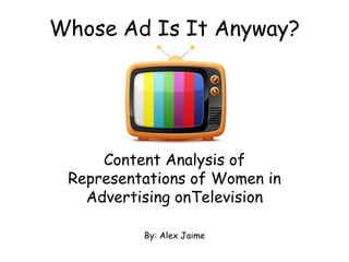 Whose Ad Is It Anyway?




     Content Analysis of
 Representations of Women in
   Advertising onTelevision

          By: Alex Jaime
 