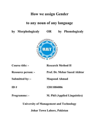 How does human mind assign Gender
to any noun of any language
by Morphologically OR by Phonologically
Course title: - Research Method II
Resource person: - Dr. Mehar Saeed Akhtar
Submitted by: - Maqsood Ahmad
ID # 12011084006
Programme: - M. Phil (Applied Linguistics)
University of Management and Technology
Johar Town Lahore, Pakistan
 