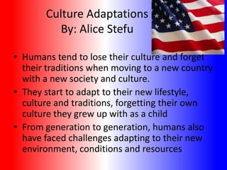 Culture Adaptations
By: Alice Stefu
• Humans tend to lose their culture and forget
their traditions when moving to a new country
with a new society and culture.
• They start to adapt to their new lifestyle,
culture and traditions, forgetting their own
culture they grew up with as a child
• From generation to generation, humans also
have faced challenges adapting to their new
environment, conditions and resources

 