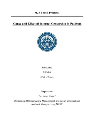 1
M. S Thesis Proposal
Cause and Effect of Internet Censorship in Pakistan
Saba Afaq
MEM-8
(Full - Time)
Supervisor
Dr. Amir Kashif
Department Of Engineering Management, Collage of electrical and
mechanical engineering, NUST
 