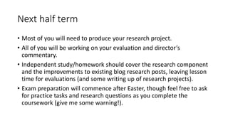 Next half term
• Most of you will need to produce your research project.
• All of you will be working on your evaluation and director’s
commentary.
• Independent study/homework should cover the research component
and the improvements to existing blog research posts, leaving lesson
time for evaluations (and some writing up of research projects).
• Exam preparation will commence after Easter, though feel free to ask
for practice tasks and research questions as you complete the
coursework (give me some warning!).
 