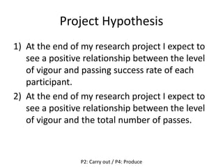 Project Hypothesis
1) At the end of my research project I expect to
see a positive relationship between the level
of vigour and passing success rate of each
participant.
2) At the end of my research project I expect to
see a positive relationship between the level
of vigour and the total number of passes.
P2: Carry out / P4: Produce
 