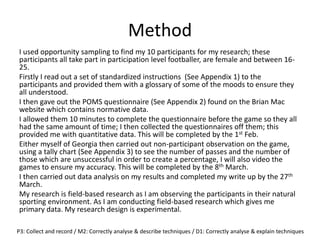 Method
I used opportunity sampling to find my 10 participants for my research; these
participants all take part in participation level footballer, are female and between 16-
25.
Firstly I read out a set of standardized instructions (See Appendix 1) to the
participants and provided them with a glossary of some of the moods to ensure they
all understood.
I then gave out the POMS questionnaire (See Appendix 2) found on the Brian Mac
website which contains normative data.
I allowed them 10 minutes to complete the questionnaire before the game so they all
had the same amount of time; I then collected the questionnaires off them; this
provided me with quantitative data. This will be completed by the 1st Feb.
Either myself of Georgia then carried out non-participant observation on the game,
using a tally chart (See Appendix 3) to see the number of passes and the number of
those which are unsuccessful in order to create a percentage, I will also video the
games to ensure my accuracy. This will be completed by the 8th March.
I then carried out data analysis on my results and completed my write up by the 27th
March.
My research is field-based research as I am observing the participants in their natural
sporting environment. As I am conducting field-based research which gives me
primary data. My research design is experimental.
P3: Collect and record / M2: Correctly analyse & describe techniques / D1: Correctly analyse & explain techniques
 