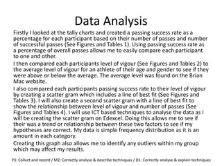 Data Analysis
Firstly I looked at the tally charts and created a passing success rate as a
percentage for each participant based on their number of passes and number
of successful passes (See Figures and Tables 1). Using passing success rate as
a percentage of overall passes allows me to easily compare each participant
to one and other.
I then compared each participants level of vigour (See Figures and Tables 2) to
the average level of vigour for an athlete of their age and gender to see if they
were above or below the average. The average level was found on the Brian
Mac website.
I also compared each participants passing success rate to their level of vigour
by creating a scatter gram which includes a line of best fit (See Figures and
Tables 3). I will also create a second scatter gram with a line of best fit to
show the relationship between level of vigour and number of passes (See
Figures and Tables 4). I will use ICT based techniques to analyse the data as I
will be creating the scatter gram on Edexcel. Doing this allows me to see if
their was a trend or relationship between these two factors to see if my
hypotheses are correct. My data is simple frequency distribution as it is an
amount in each category.
Creating this graph also allows me to identify any outliers within my group
which may affect my results.
P3: Collect and record / M2: Correctly analyse & describe techniques / D1: Correctly analyse & explain techniques
 