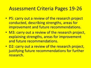 Assessment Criteria Pages 19-26
• P5: carry out a review of the research project
conducted, describing strengths, areas for
improvement and future recommendations.
• M3: carry out a review of the research project,
explaining strengths, areas for improvement
and future recommendations.
• D2: carry out a review of the research project,
justifying future recommendations for further
research.
 