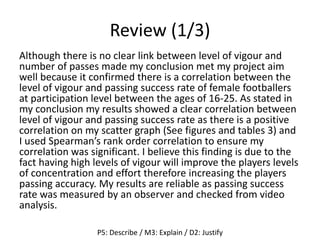 Review (1/3)
Although there is no clear link between level of vigour and
number of passes made my conclusion met my project aim
well because it confirmed there is a correlation between the
level of vigour and passing success rate of female footballers
at participation level between the ages of 16-25. As stated in
my conclusion my results showed a clear correlation between
level of vigour and passing success rate as there is a positive
correlation on my scatter graph (See figures and tables 3) and
I used Spearman’s rank order correlation to ensure my
correlation was significant. I believe this finding is due to the
fact having high levels of vigour will improve the players levels
of concentration and effort therefore increasing the players
passing accuracy. My results are reliable as passing success
rate was measured by an observer and checked from video
analysis.
P5: Describe / M3: Explain / D2: Justify
 