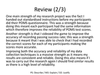 Review (2/3)
One main strength of my research project was the fact I
handed out standardised instructions before my participants
did their POMS questionnaire. This was a strength because
doing this meant each participant had the same information
which therefore improves the reliability of POMS test scores.
Another strength is that I videoed the game to improve the
accuracy of recording passing success rate; this was a strength
because it meant that I was able to check that I had recorded
the correct scores for each of my participants making the
scores more accurate.
Improving both the accuracy and reliability of my data
collection techniques is a massive strength as it means my
results are consistent and reliable. Doing this also means if I
was to carry out the research again I should find similar results
as there is a high level of reliability.
P5: Describe / M3: Explain / D2: Justify
 