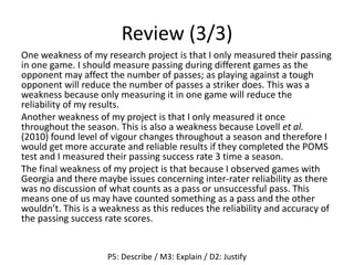 Review (3/3)
One weakness of my research project is that I only measured their passing
in one game. I should measure passing during different games as the
opponent may affect the number of passes; as playing against a tough
opponent will reduce the number of passes a striker does. This was a
weakness because only measuring it in one game will reduce the
reliability of my results.
Another weakness of my project is that I only measured it once
throughout the season. This is also a weakness because Lovell et al.
(2010) found level of vigour changes throughout a season and therefore I
would get more accurate and reliable results if they completed the POMS
test and I measured their passing success rate 3 time a season.
The final weakness of my project is that because I observed games with
Georgia and there maybe issues concerning inter-rater reliability as there
was no discussion of what counts as a pass or unsuccessful pass. This
means one of us may have counted something as a pass and the other
wouldn’t. This is a weakness as this reduces the reliability and accuracy of
the passing success rate scores.
P5: Describe / M3: Explain / D2: Justify
 