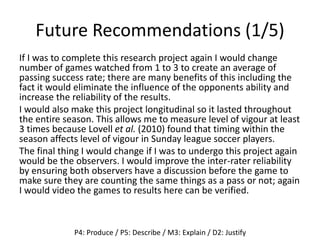 Future Recommendations (1/5)
If I was to complete this research project again I would change
number of games watched from 1 to 3 to create an average of
passing success rate; there are many benefits of this including the
fact it would eliminate the influence of the opponents ability and
increase the reliability of the results.
I would also make this project longitudinal so it lasted throughout
the entire season. This allows me to measure level of vigour at least
3 times because Lovell et al. (2010) found that timing within the
season affects level of vigour in Sunday league soccer players.
The final thing I would change if I was to undergo this project again
would be the observers. I would improve the inter-rater reliability
by ensuring both observers have a discussion before the game to
make sure they are counting the same things as a pass or not; again
I would video the games to results here can be verified.
P4: Produce / P5: Describe / M3: Explain / D2: Justify
 
