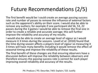 Future Recommendations (2/5)
The first benefit would be I could create an average passing success
rate and number of passes to remove the influence of external factors
such as the opponent’s ability on their score. I would also be able to
remove any outliers; for example if one participant did 56, 53, 22
passes during the 3 games I would be able to remove the final one in
order to create a reliable and accurate average; this will further
improve the reliability and accuracy of my results.
I would also be able to create an average level of vigour as I would
measure it 3 times during the seasons. Lovell et al. (2010) found that
the time during season affects a players level of vigour so measuring it
3 times will have many benefits including it would remove the effect of
seasonal timing and improve the reliability of these results.
The final benefit of these changes are that ensuring observers have a
discussion before will improve the reliability between observers and
therefore ensures the passing success rate is correct for each player
improving overall reliability and accuracy of the results.
P4: Produce / P5: Describe / M3: Explain / D2: Justify
 