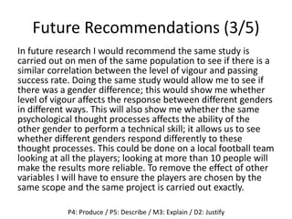 Future Recommendations (3/5)
In future research I would recommend the same study is
carried out on men of the same population to see if there is a
similar correlation between the level of vigour and passing
success rate. Doing the same study would allow me to see if
there was a gender difference; this would show me whether
level of vigour affects the response between different genders
in different ways. This will also show me whether the same
psychological thought processes affects the ability of the
other gender to perform a technical skill; it allows us to see
whether different genders respond differently to these
thought processes. This could be done on a local football team
looking at all the players; looking at more than 10 people will
make the results more reliable. To remove the effect of other
variables I will have to ensure the players are chosen by the
same scope and the same project is carried out exactly.
P4: Produce / P5: Describe / M3: Explain / D2: Justify
 