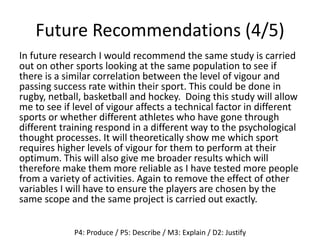 Future Recommendations (4/5)
In future research I would recommend the same study is carried
out on other sports looking at the same population to see if
there is a similar correlation between the level of vigour and
passing success rate within their sport. This could be done in
rugby, netball, basketball and hockey. Doing this study will allow
me to see if level of vigour affects a technical factor in different
sports or whether different athletes who have gone through
different training respond in a different way to the psychological
thought processes. It will theoretically show me which sport
requires higher levels of vigour for them to perform at their
optimum. This will also give me broader results which will
therefore make them more reliable as I have tested more people
from a variety of activities. Again to remove the effect of other
variables I will have to ensure the players are chosen by the
same scope and the same project is carried out exactly.
P4: Produce / P5: Describe / M3: Explain / D2: Justify
 