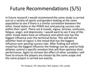 Future Recommendations (5/5)
In future research I would recommend the same study is carried
out on a variety of sports and genders looking at the same
population to see if there is a similar correlation between the
other mood states in the POMS test and passing success rate
within their sport. There are 6 moods, vigour, tension, confusion,
fatigue, anger, and depression. I would want to see if any of the
other mood states have an influence and which one has the
biggest influence over the technical factor. This will tell me
whether level of vigour is the mood that has the biggest
influence over passing success rate. After finding out which
mood has the biggest influence the findings can be used to help
athletes control a specific emotion that will then optimise their
performance. Again to remove the effect of other variables I will
have to ensure the players are chosen by the same scope and
the same project is carried out exactly.
P4: Produce / P5: Describe / M3: Explain / D2: Justify
 