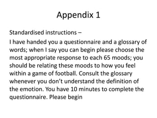 Appendix 1
Standardised instructions –
I have handed you a questionnaire and a glossary of
words; when I say you can begin please choose the
most appropriate response to each 65 moods; you
should be relating these moods to how you feel
within a game of football. Consult the glossary
whenever you don’t understand the definition of
the emotion. You have 10 minutes to complete the
questionnaire. Please begin
 