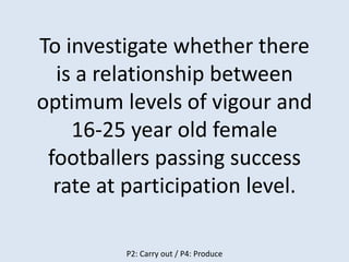 P2: Carry out / P4: Produce
To investigate whether there
is a relationship between
optimum levels of vigour and
16-25 year old female
footballers passing success
rate at participation level.
 